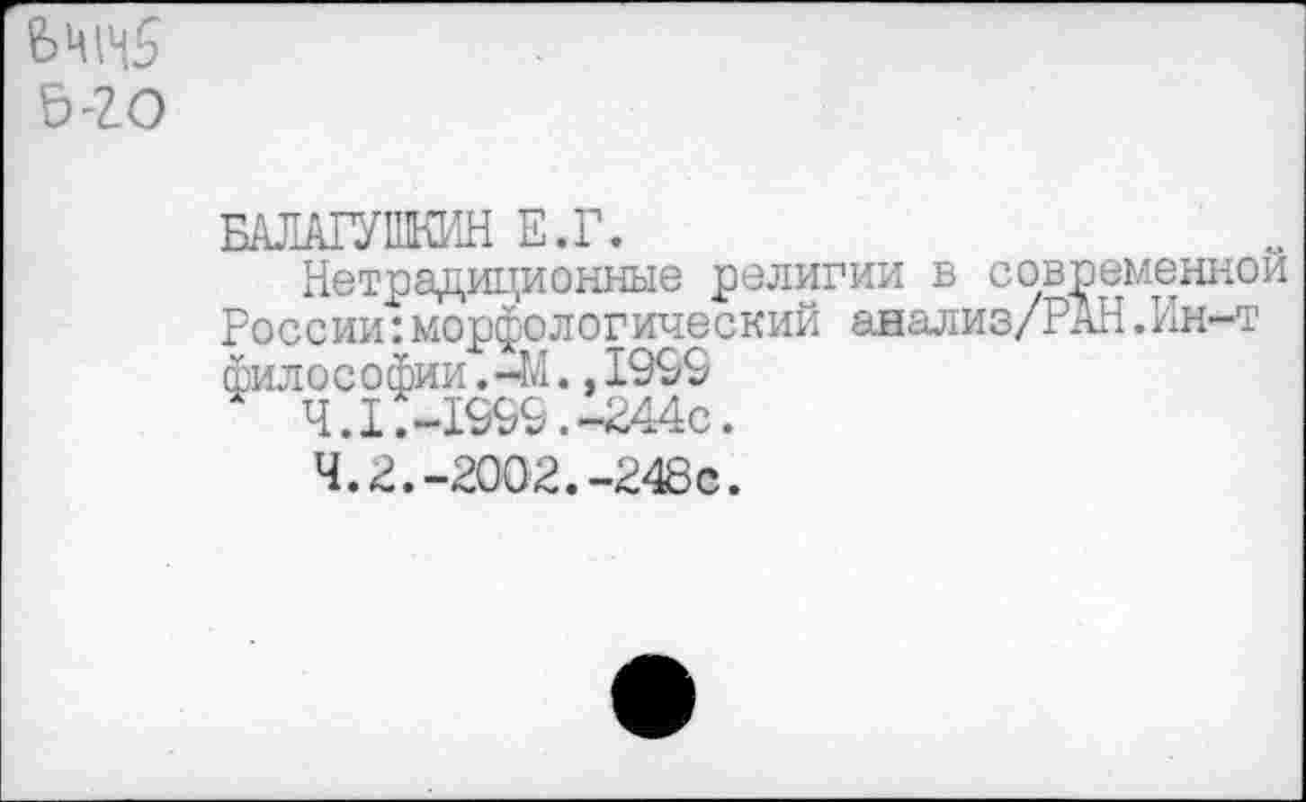 ﻿Ьти5
ь-го
БАЛА1УПКИН Е.Г.
Нетрадиционные религии в современной России:морфологический анализ/РАН.Ин-т философии,-М.,1999
4.1.	-1999.-244с.
4.2.	-2002.-248с.